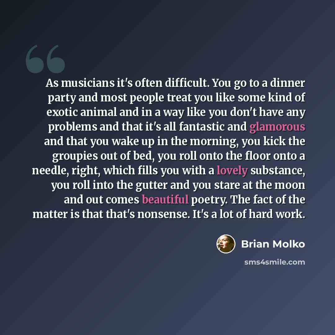 “As musicians it's often difficult. You go to a dinner party and most people treat you like some kind of exotic animal and in a way like you don't have any problems and that it's all fantastic and glamorous and that you wake up in the morning, you kick the groupies out of bed, you roll onto the…” quote by Brian Molko