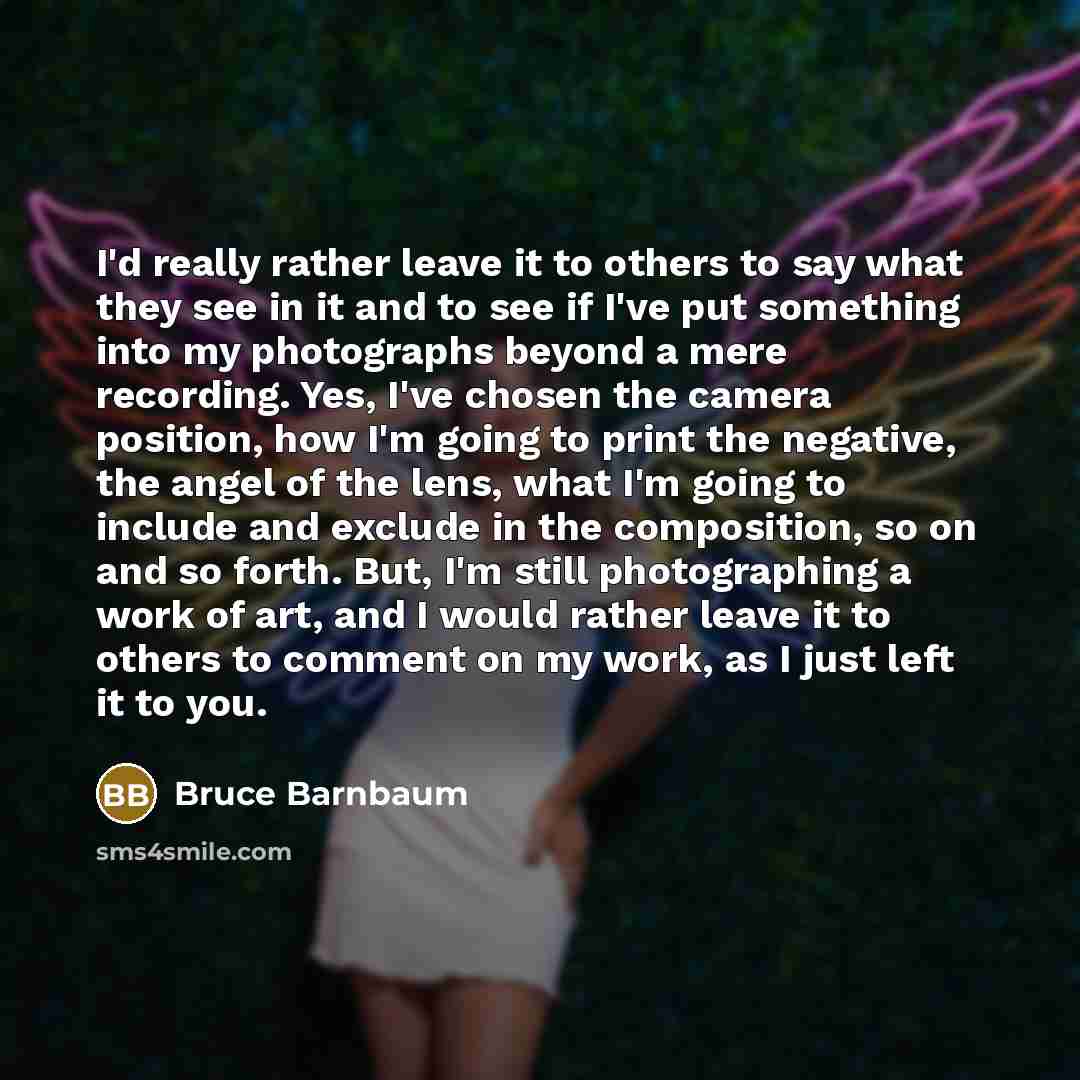 “I'd really rather leave it to others to say what they see in it and to see if I've put something into my photographs beyond a mere recording. Yes, I've chosen the camera position, how I'm going to print the negative, the angel of the lens, what I'm going to include and exclude in the composition…” quote by Bruce Barnbaum