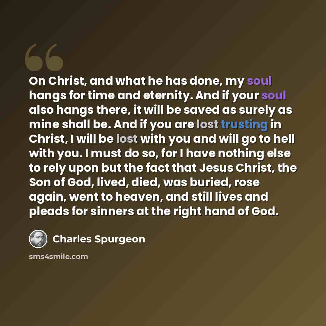 “On Christ, and what he has done, my soul hangs for time and eternity. And if your soul also hangs there, it will be saved as surely as mine shall be. And if you are lost trusting in Christ, I will be lost with you and will go to hell with you. I must do so, for I have nothing else to rely upon but…” quote by Charles Spurgeon