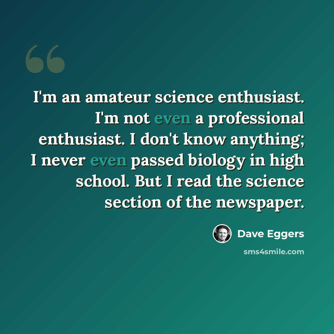 “I'm an amateur science enthusiast. I'm not even a professional enthusiast. I don't know anything; I never even passed biology in high school. But I read the science section of the newspaper.” quote by Dave Eggers