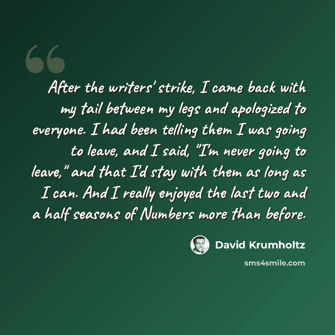 “After the writers' strike, I came back with my tail between my legs and apologized to everyone. I had been telling them I was going to leave, and I said, "I'm never going to leave," and that I'd stay with them as long as I can. And I really enjoyed the last two and a half seasons of Numbers more…” quote by David Krumholtz