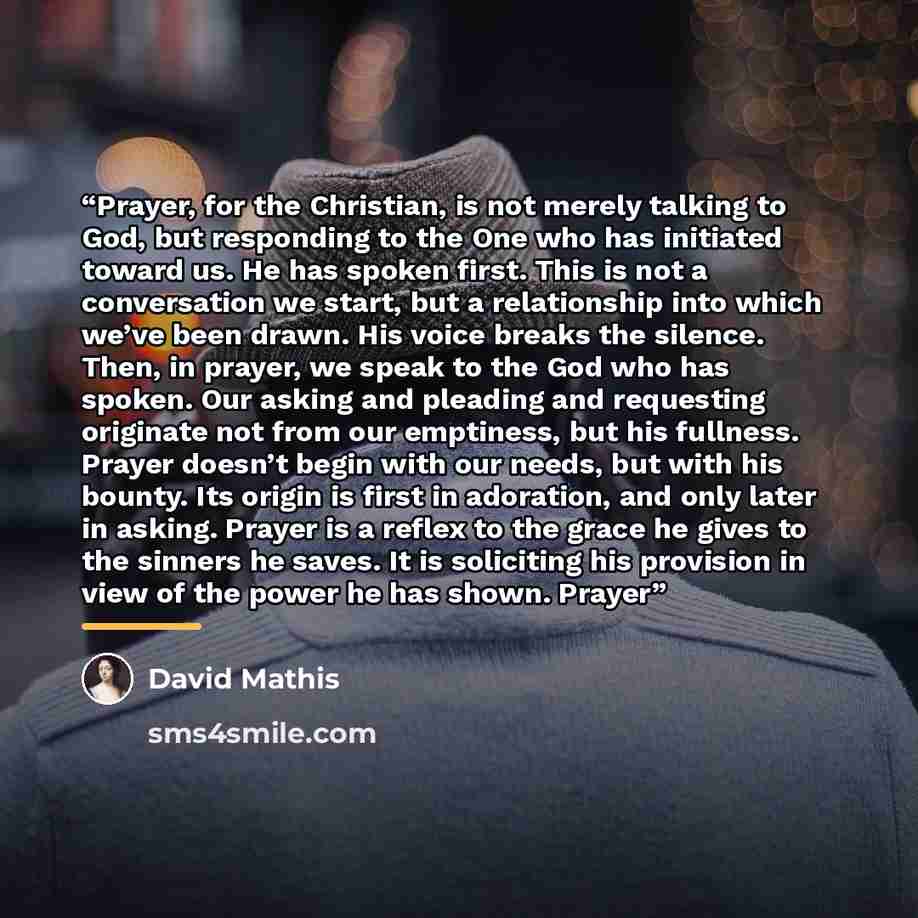 “Prayer, for the Christian, is not merely talking to God, but responding to the One who has initiated toward us. He has spoken first. This is not a conversation we start, but a relationship into which we’ve been drawn. His voice breaks the silence. Then, in prayer, we speak to the God who has…” quote by David Mathis