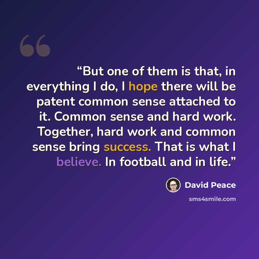 “But one of them is that, in everything I do, I hope there will be patent common sense attached to it. Common sense and hard work. Together, hard work and common sense bring success. That is what I believe. In football and in life.” quote by David Peace