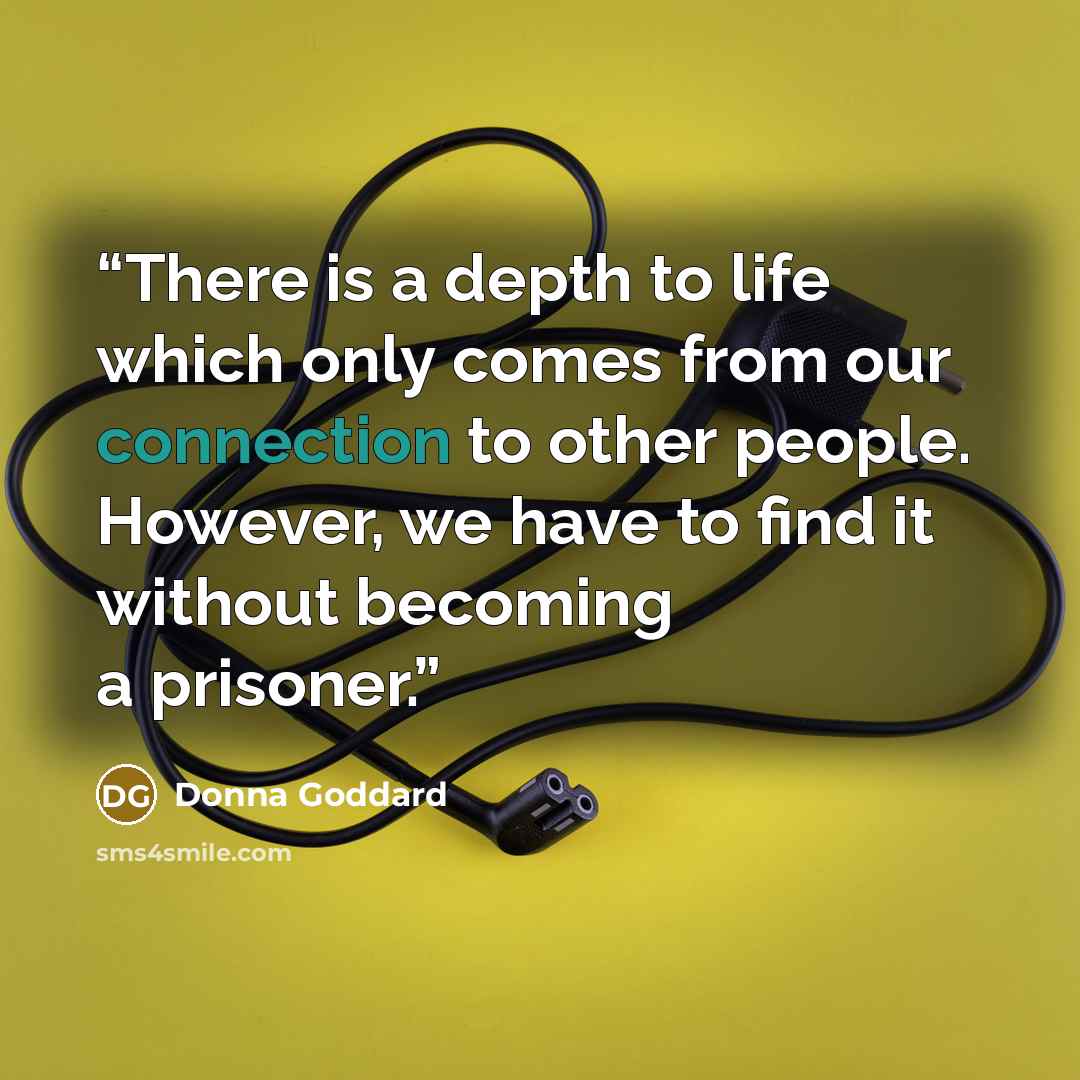 “There is a depth to life which only comes from our connection to other people. However, we have to find it without becoming a prisoner.” quote by Donna Goddard
