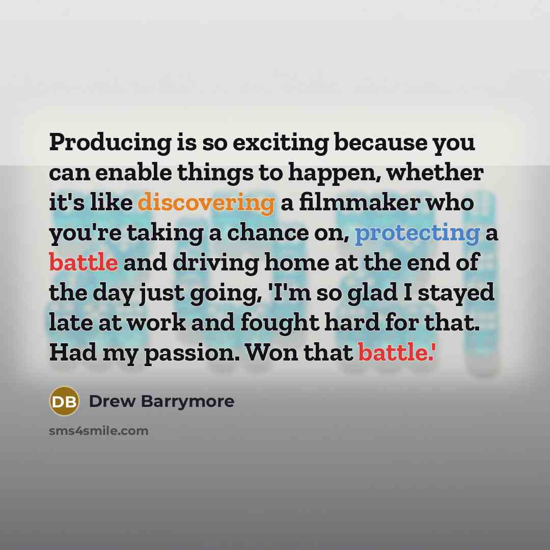 “Producing is so exciting because you can enable things to happen, whether it's like discovering a filmmaker who you're taking a chance on, protecting a battle and driving home at the end of the day just going, 'I'm so glad I stayed late at work and fought hard for that. Had my passion. Won that…” quote by Drew Barrymore