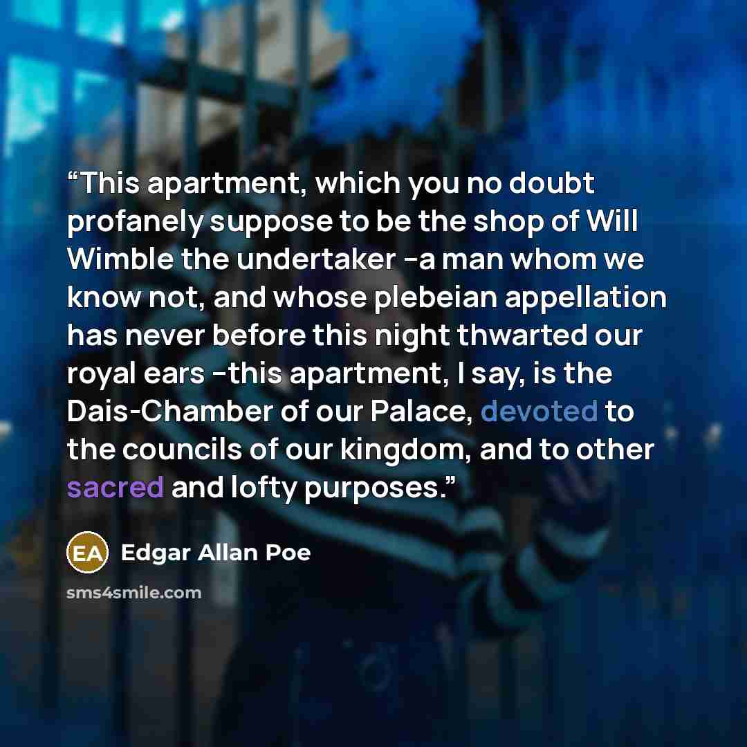 “This apartment, which you no doubt profanely suppose to be the shop of Will Wimble the undertaker --a man whom we know not, and whose plebeian appellation has never before this night thwarted our royal ears --this apartment, I say, is the Dais-Chamber of our Palace, devoted to the councils of our…” quote by Edgar Allan Poe