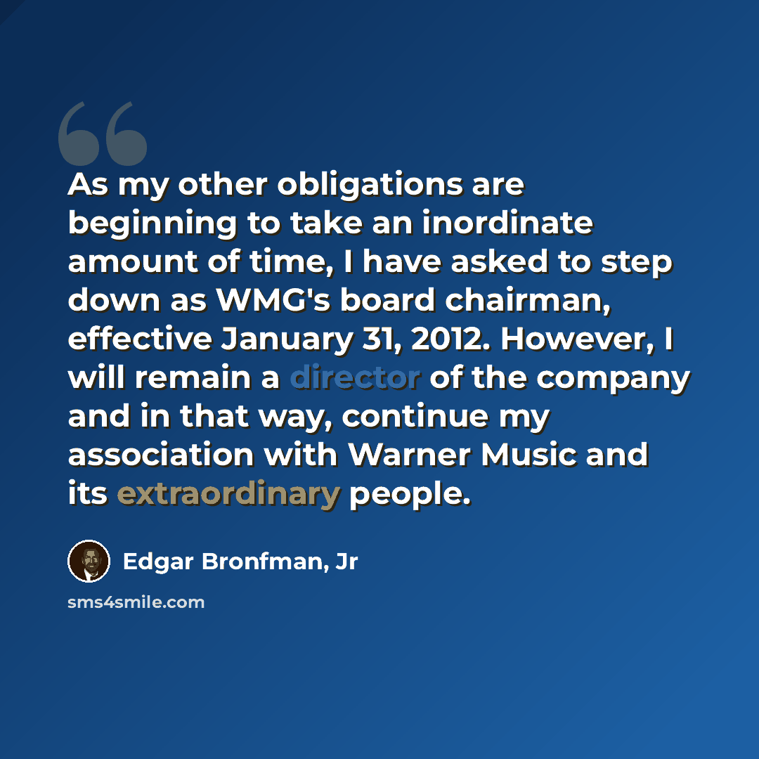 “As my other obligations are beginning to take an inordinate amount of time, I have asked to step down as WMG's board chairman, effective January 31, 2012. However, I will remain a director of the company and in that way, continue my association with Warner Music and its extraordinary people.” quote by Edgar Bronfman, Jr