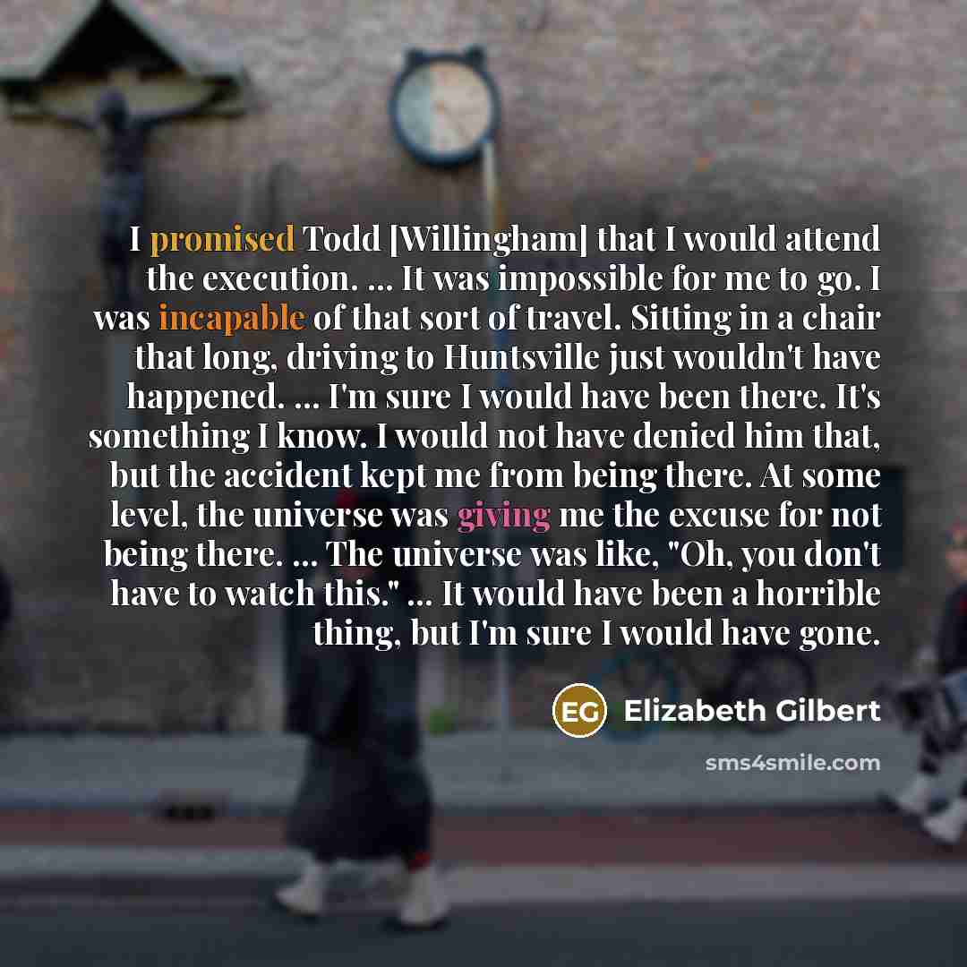 “I promised Todd [Willingham] that I would attend the execution. ... It was impossible for me to go. I was incapable of that sort of travel. Sitting in a chair that long, driving to Huntsville just wouldn't have happened. ... I'm sure I would have been there. It's something I know. I would not have…” quote by Elizabeth Gilbert