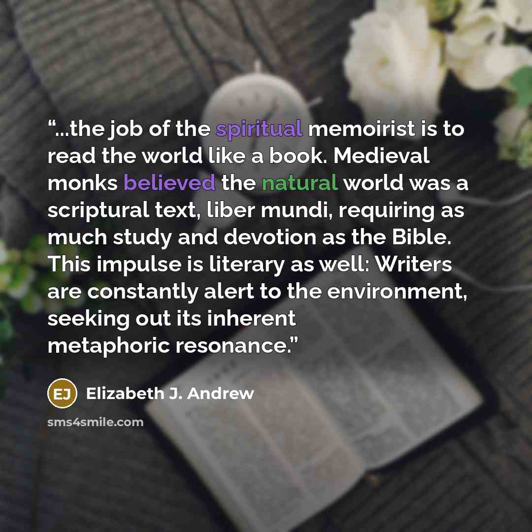 “...the job of the spiritual memoirist is to read the world like a book. Medieval monks believed the natural world was a scriptural text, liber mundi, requiring as much study and devotion as the Bible. This impulse is literary as well: Writers are constantly alert to the environment, seeking out…” quote by Elizabeth J. Andrew