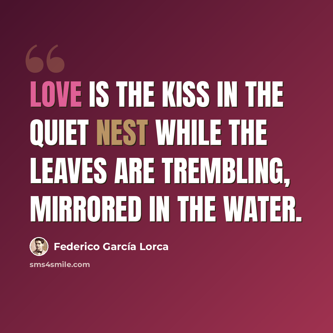 “Love is the kiss in the quiet nest while the leaves are trembling, mirrored in the water.” quote by Federico Garcia Lorca