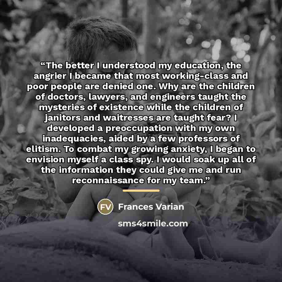 “The better I understood my education, the angrier I became that most working-class and poor people are denied one. Why are the children of doctors, lawyers, and engineers taught the mysteries of existence while the children of janitors and waitresses are taught fear? I developed a preoccupation…” quote by Frances Varian