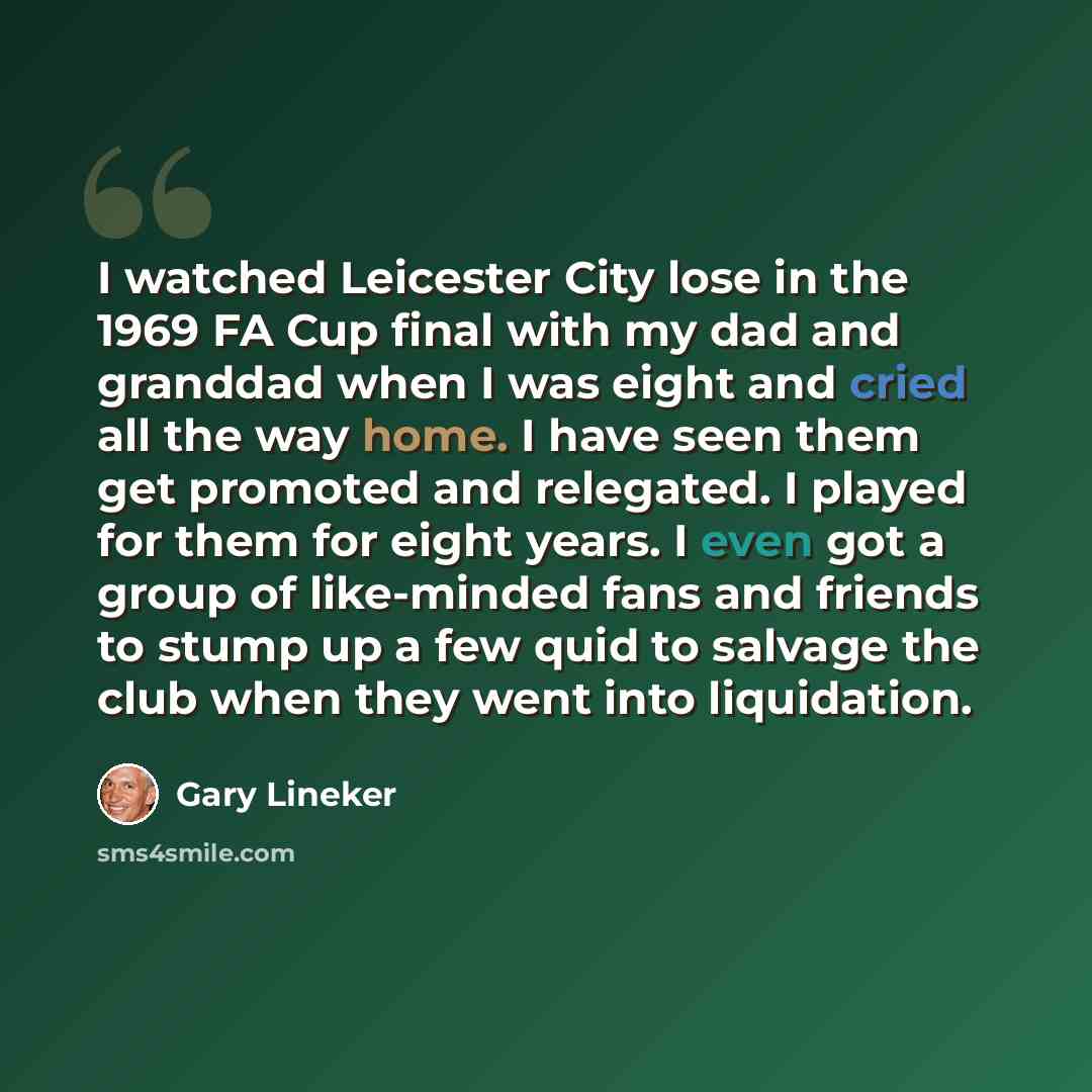 “I watched Leicester City lose in the 1969 FA Cup final with my dad and granddad when I was eight and cried all the way home. I have seen them get promoted and relegated. I played for them for eight years. I even got a group of like-minded fans and friends to stump up a few quid to salvage the club…” quote by Gary Lineker
