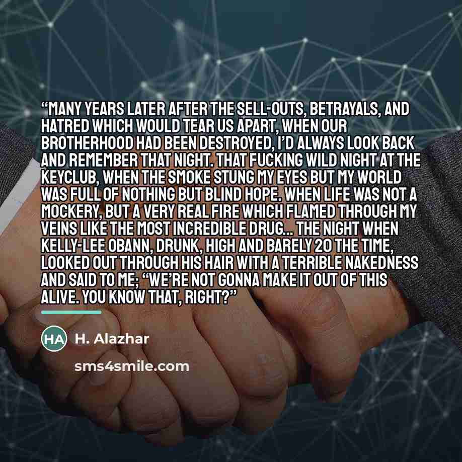 “Many years later after the sell-outs, betrayals, and hatred which would tear us apart, when our brotherhood had been destroyed, I’d always look back and remember that night. That fucking wild night at the KeyClub, when the smoke stung my eyes but my world was full of nothing but blind hope. When…” quote by H. Alazhar