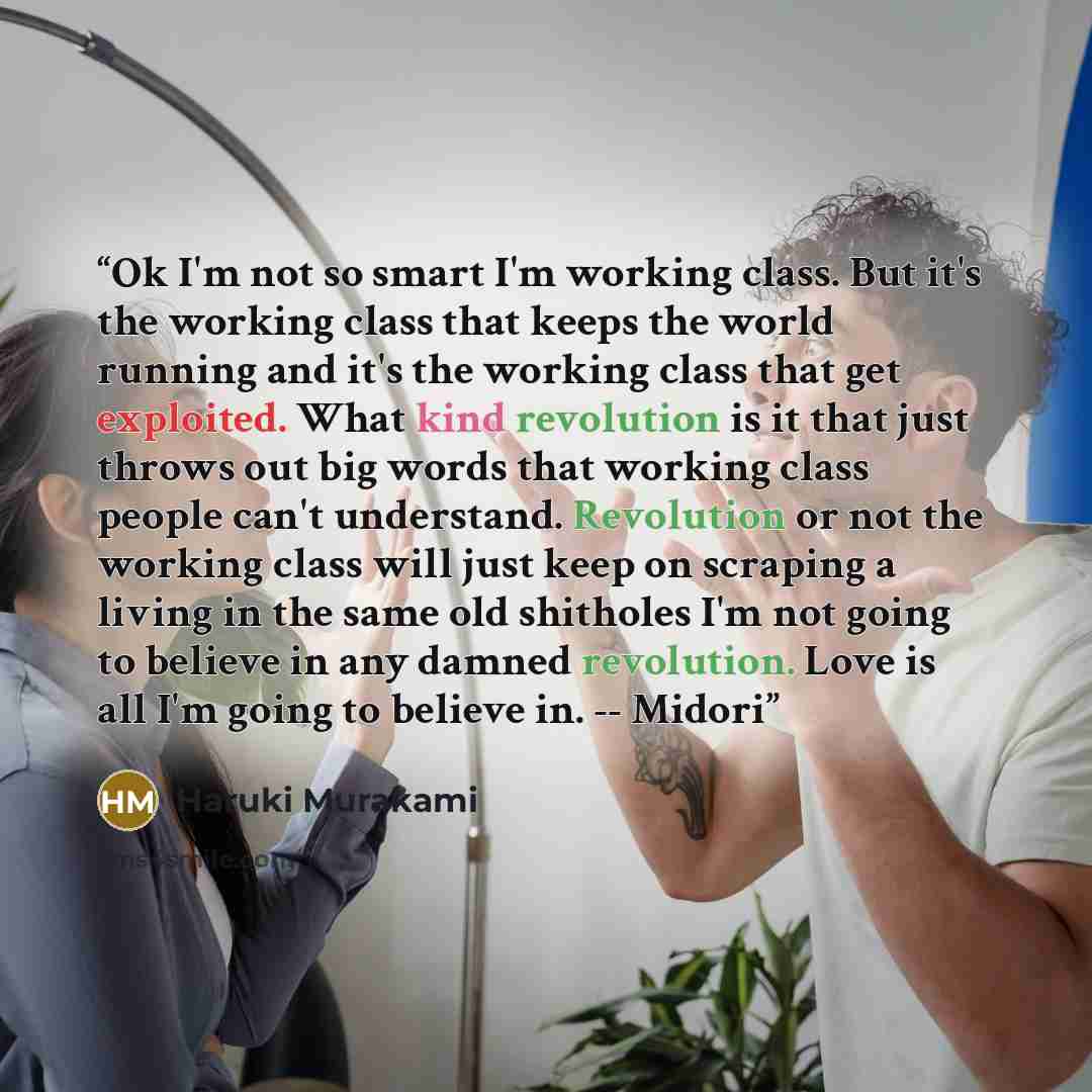 “Ok I'm not so smart I'm working class. But it's the working class that keeps the world running and it's the working class that get exploited. What kind revolution is it that just throws out big words that working class people can't understand. Revolution or not the working class will just keep on…” quote by Haruki Murakami