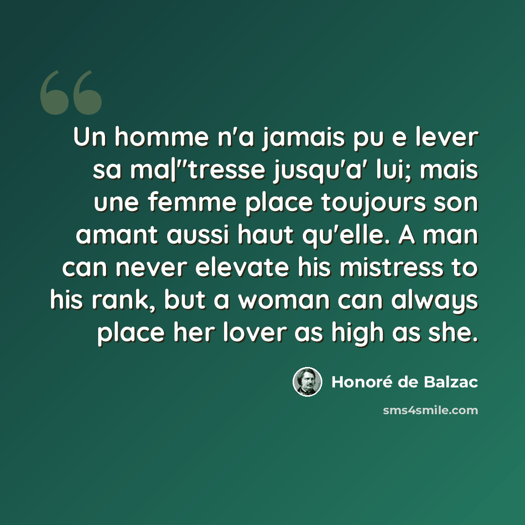 “Un homme n'a jamais pu e lever sa ma|"tresse jusqu'a' lui; mais une femme place toujours son amant aussi haut qu'elle. A man can never elevate his mistress to his rank, but a woman can always place her lover as high as she.” quote by Honore de Balzac