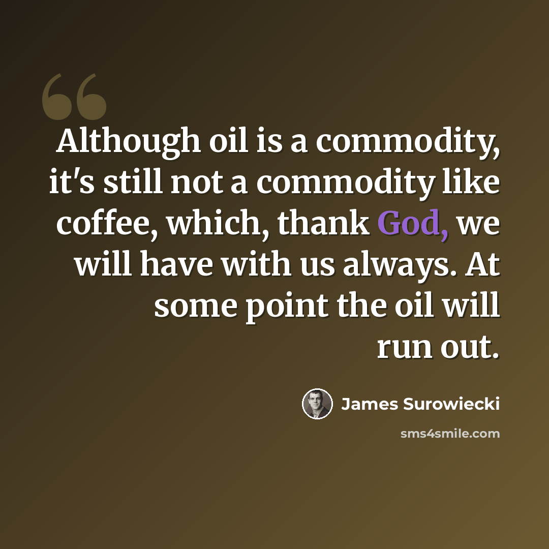 “Although oil is a commodity, it's still not a commodity like coffee, which, thank God, we will have with us always. At some point the oil will run out.” quote by James Surowiecki