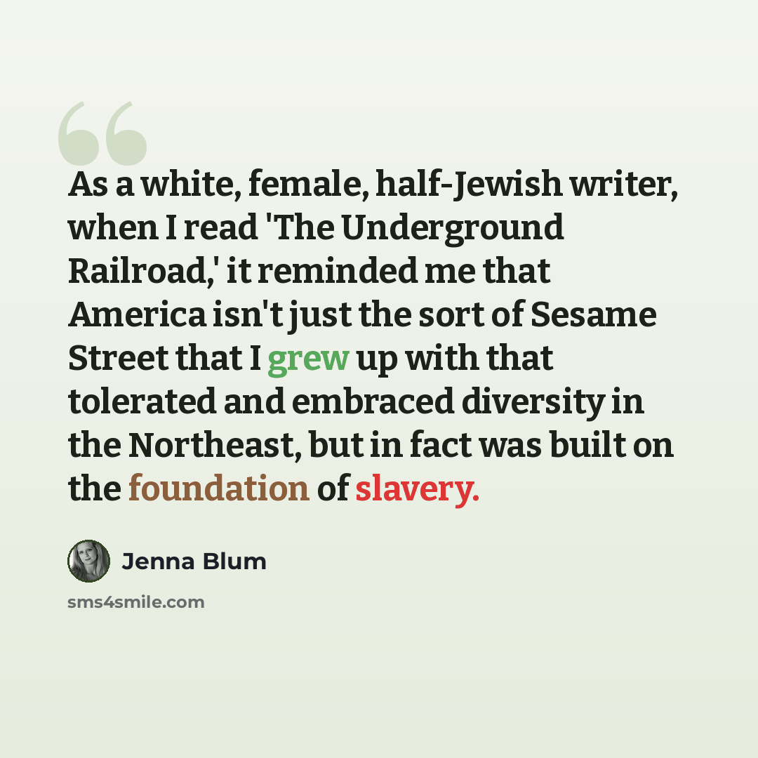 “As a white, female, half-Jewish writer, when I read 'The Underground Railroad,' it reminded me that America isn't just the sort of Sesame Street that I grew up with that tolerated and embraced diversity in the Northeast, but in fact was built on the foundation of slavery.” quote by Jenna Blum