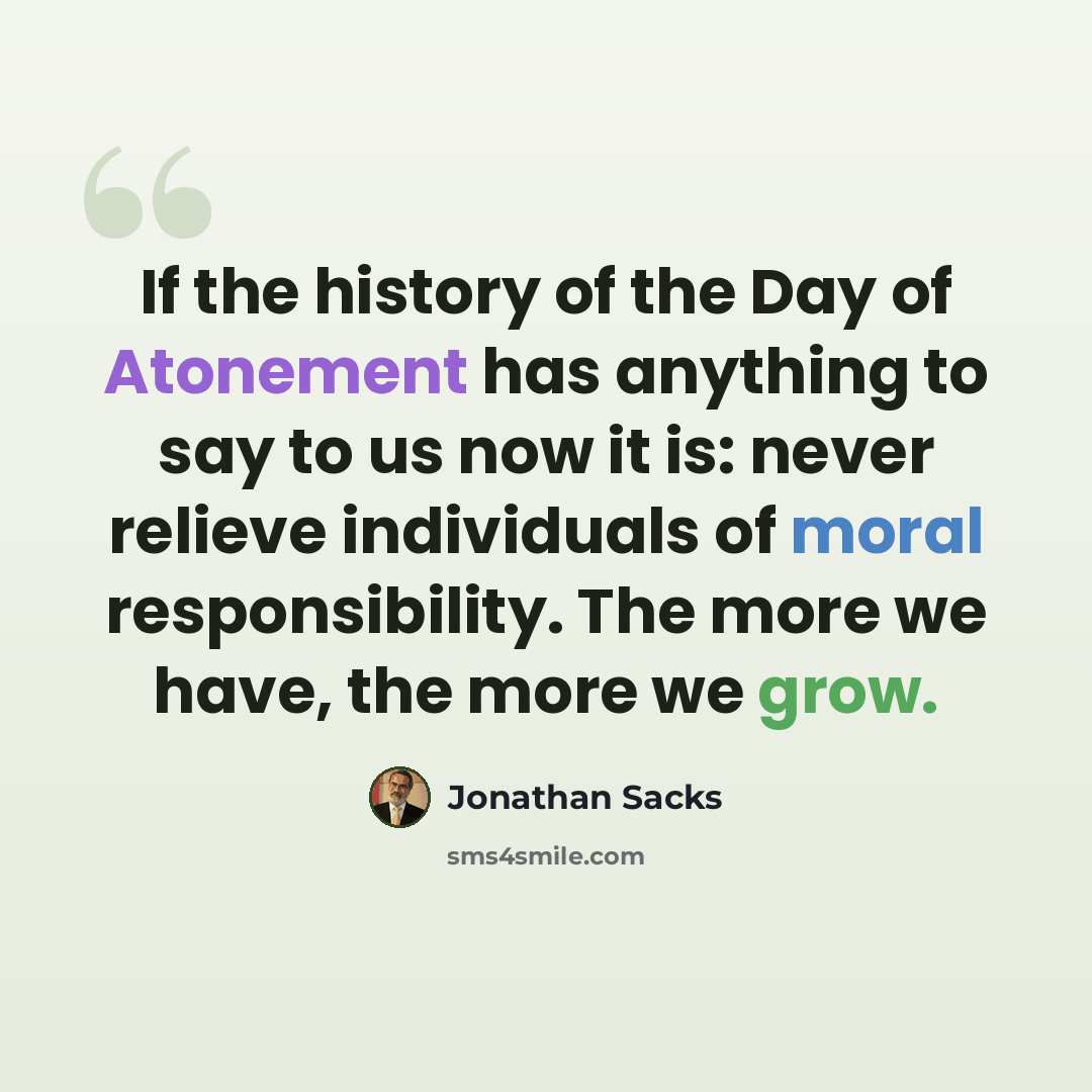 “If the history of the Day of Atonement has anything to say to us now it is: never relieve individuals of moral responsibility. The more we have, the more we grow.” quote by Jonathan Sacks