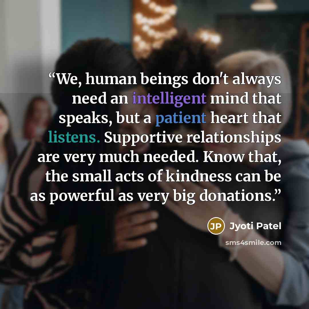 “We, human beings don't always need an intelligent mind that speaks, but a patient heart that listens. Supportive relationships are very much needed. Know that, the small acts of kindness can be as powerful as very big donations.” quote by Jyoti Patel