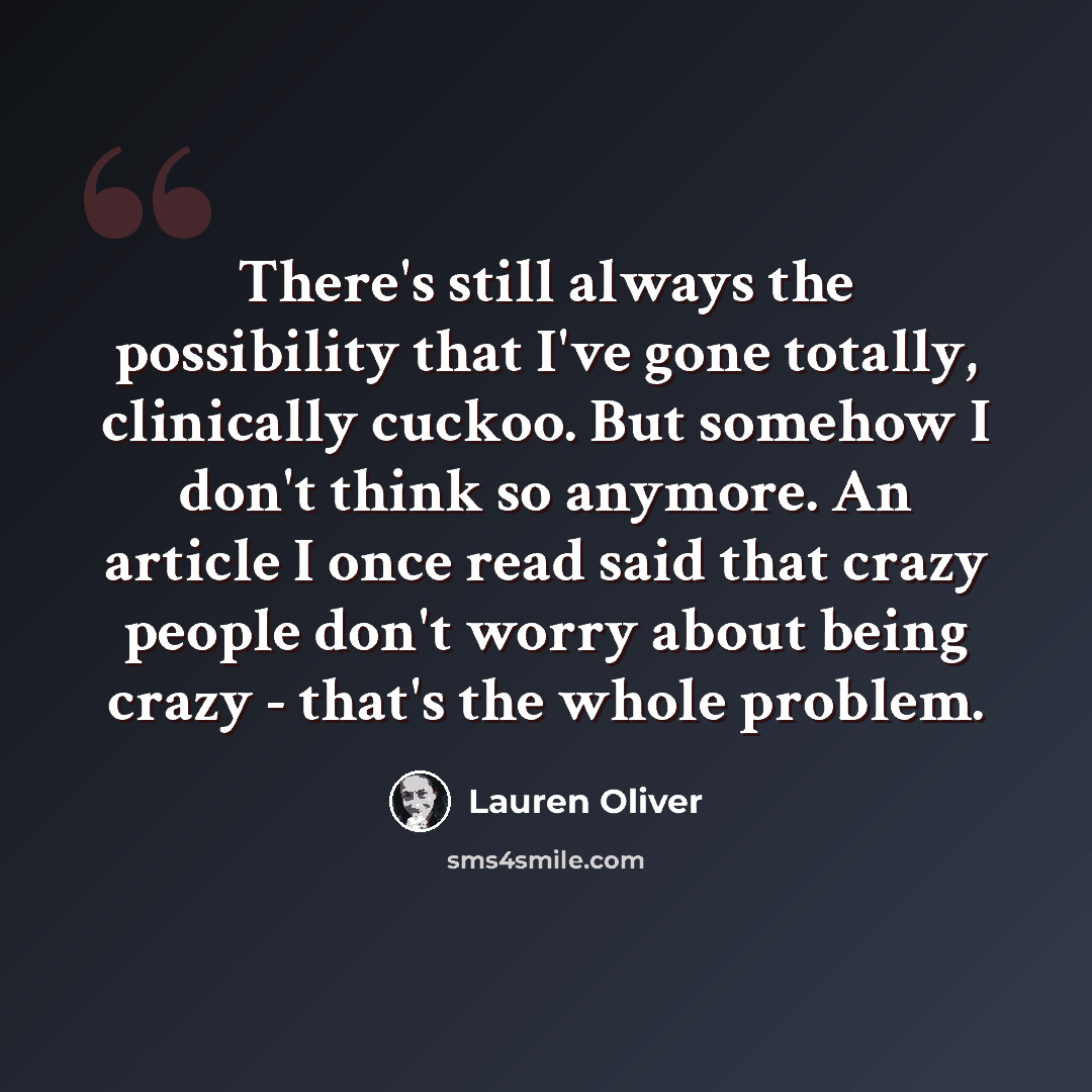 “There's still always the possibility that I've gone totally, clinically cuckoo. But somehow I don't think so anymore. An article I once read said that crazy people don't worry about being crazy - that's the whole problem.” quote by Lauren Oliver