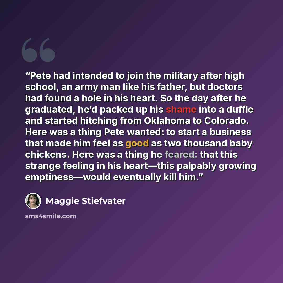“Pete had intended to join the military after high school, an army man like his father, but doctors had found a hole in his heart. So the day after he graduated, he’d packed up his shame into a duffle and started hitching from Oklahoma to Colorado. Here was a thing Pete wanted: to start a business…” quote by Maggie Stiefvater