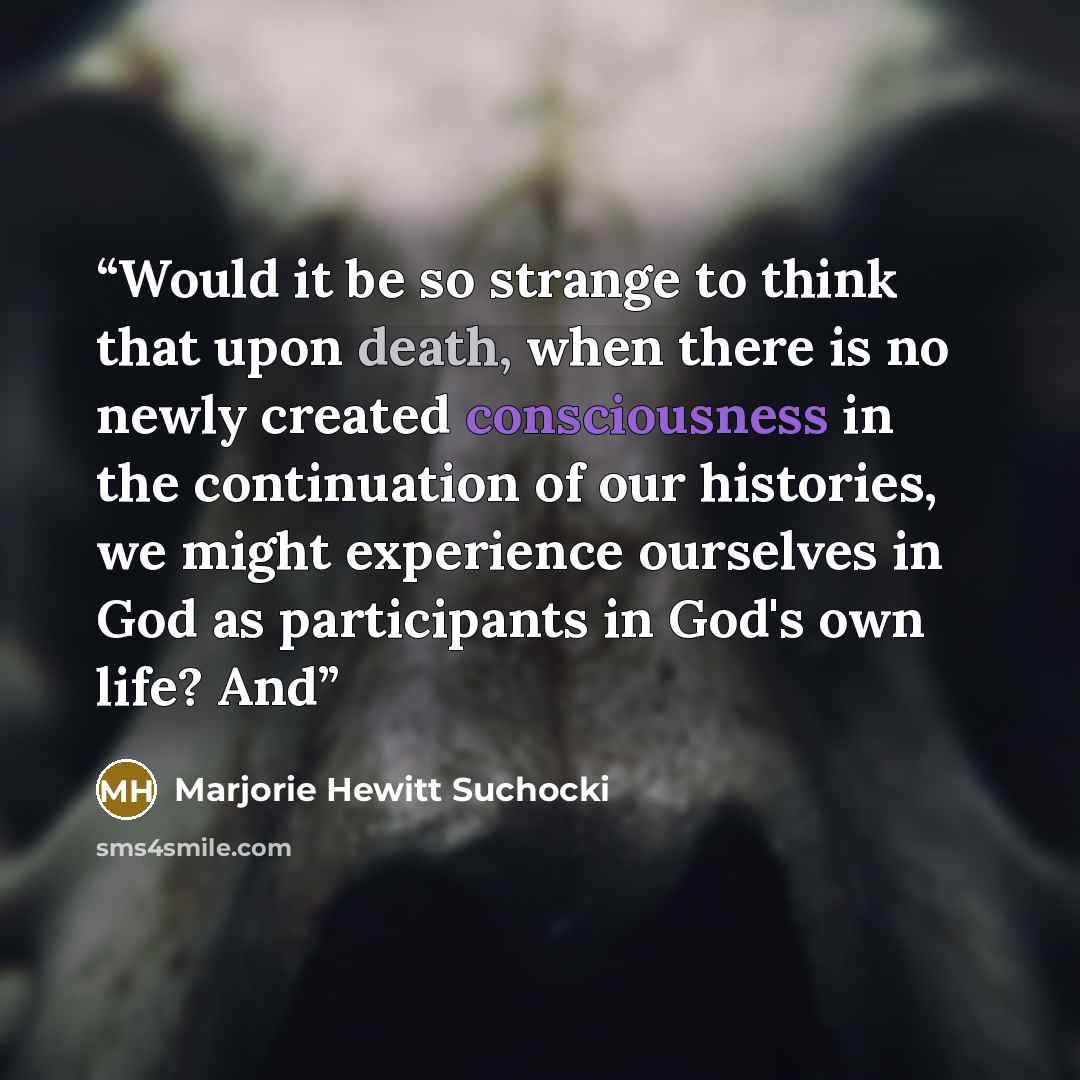 “Would it be so strange to think that upon death, when there is no newly created consciousness in the continuation of our histories, we might experience ourselves in God as participants in God's own life? And” quote by Marjorie Hewitt Suchocki