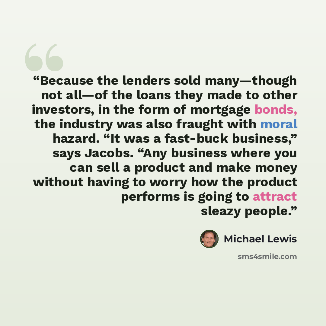“Because the lenders sold many—though not all—of the loans they made to other investors, in the form of mortgage bonds, the industry was also fraught with moral hazard. “It was a fast-buck business,” says Jacobs. “Any business where you can sell a product and make money without having to worry how…” quote by Michael Lewis