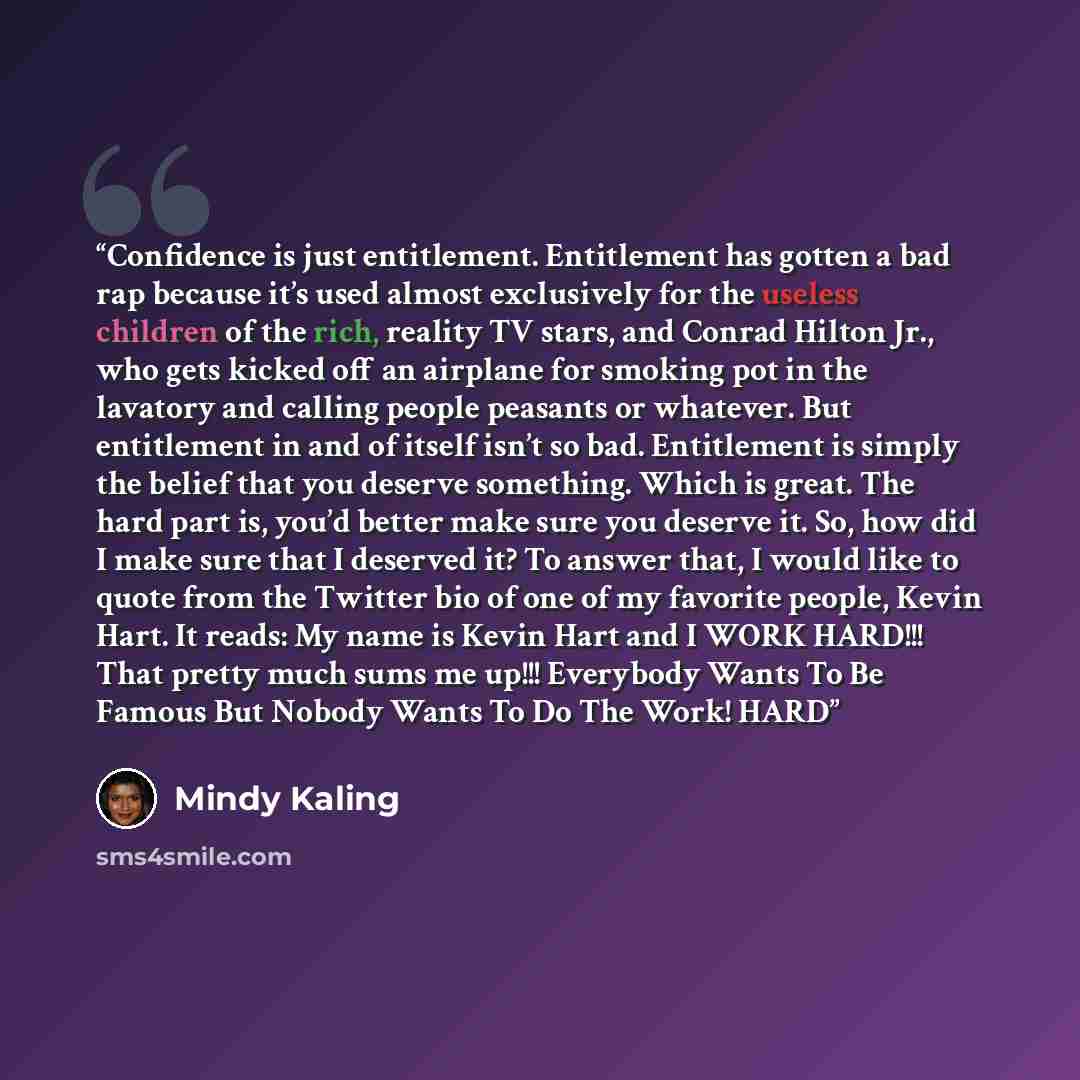 “Confidence is just entitlement. Entitlement has gotten a bad rap because it’s used almost exclusively for the useless children of the rich, reality TV stars, and Conrad Hilton Jr., who gets kicked off an airplane for smoking pot in the lavatory and calling people peasants or whatever. But…” quote by Mindy Kaling