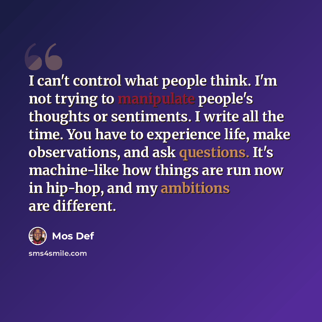 “I can't control what people think. I'm not trying to manipulate people's thoughts or sentiments. I write all the time. You have to experience life, make observations, and ask questions. It's machine-like how things are run now in hip-hop, and my ambitions are different.” quote by Mos Def