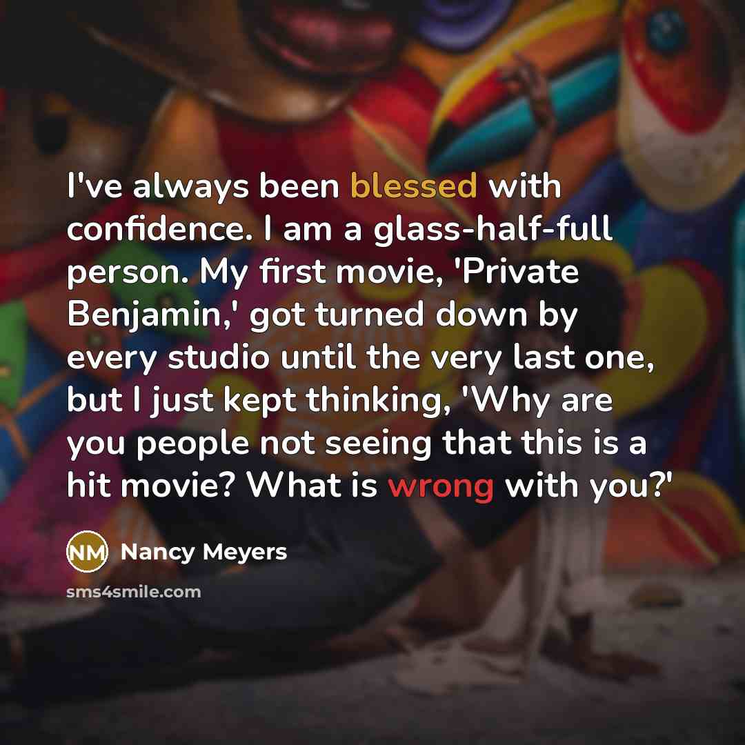 “I've always been blessed with confidence. I am a glass-half-full person. My first movie, 'Private Benjamin,' got turned down by every studio until the very last one, but I just kept thinking, 'Why are you people not seeing that this is a hit movie? What is wrong with you?'” quote by Nancy Meyers