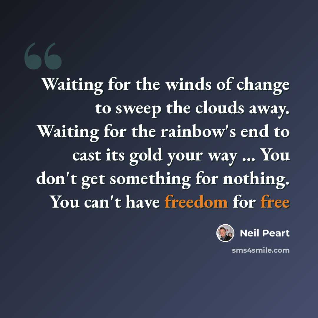 “Waiting for the winds of change to sweep the clouds away. Waiting for the rainbow's end to cast its gold your way ... You don't get something for nothing. You can't have freedom for free” quote by Neil Peart