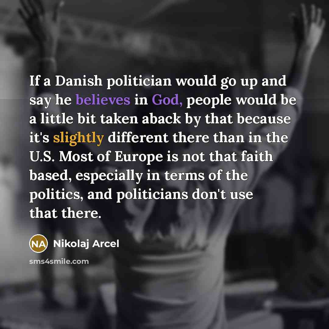 “If a Danish politician would go up and say he believes in God, people would be a little bit taken aback by that because it's slightly different there than in the U.S. Most of Europe is not that faith based, especially in terms of the politics, and politicians don't use that there.” quote by Nikolaj Arcel