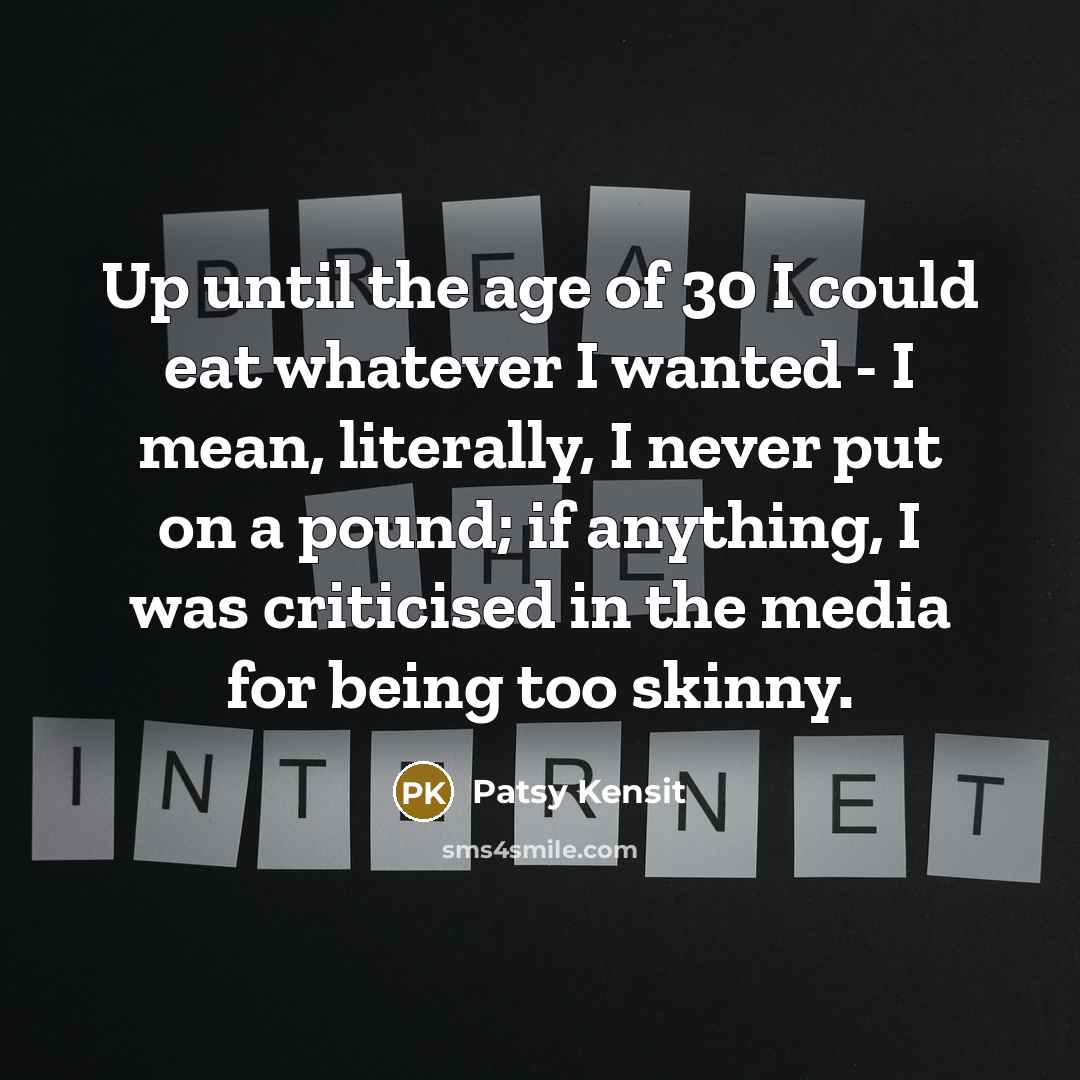 “Up until the age of 30 I could eat whatever I wanted - I mean, literally, I never put on a pound; if anything, I was criticised in the media for being too skinny.” quote by Patsy Kensit
