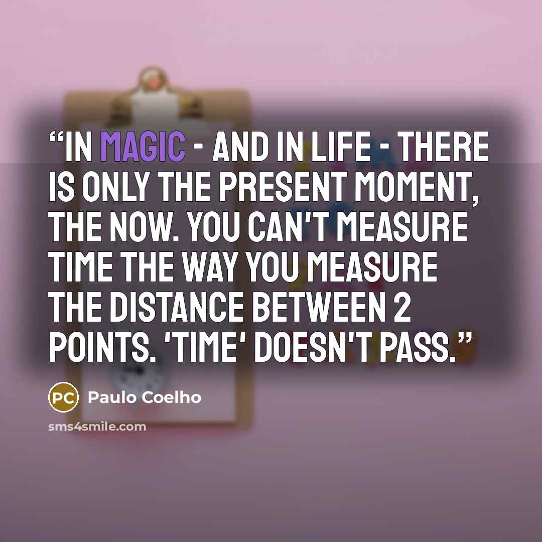 “In magic - and in life - there is only the present moment, the now. You can't measure time the way you measure the distance between 2 points. 'Time' doesn't pass.” quote by Paulo Coelho