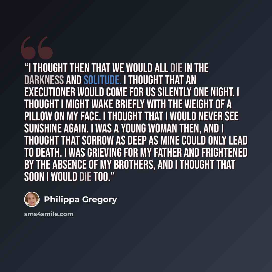 “I thought then that we would all die in the darkness and solitude. I thought that an executioner would come for us silently one night. I thought I might wake briefly with the weight of a pillow on my face. I thought that I would never see sunshine again. I was a young woman then, and I thought…” quote by Philippa Gregory