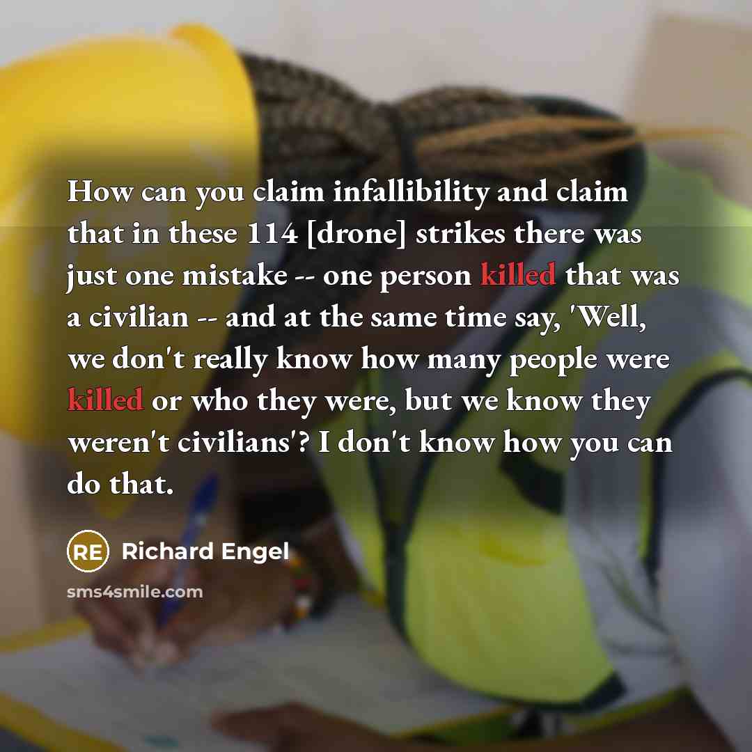“How can you claim infallibility and claim that in these 114 [drone] strikes there was just one mistake -- one person killed that was a civilian -- and at the same time say, 'Well, we don't really know how many people were killed or who they were, but we know they weren't civilians'? I don't know…” quote by Richard Engel