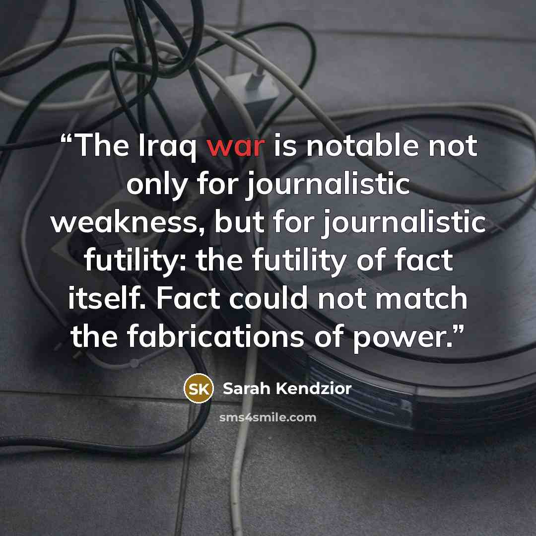 “The Iraq war is notable not only for journalistic weakness, but for journalistic futility: the futility of fact itself. Fact could not match the fabrications of power.” quote by Sarah Kendzior