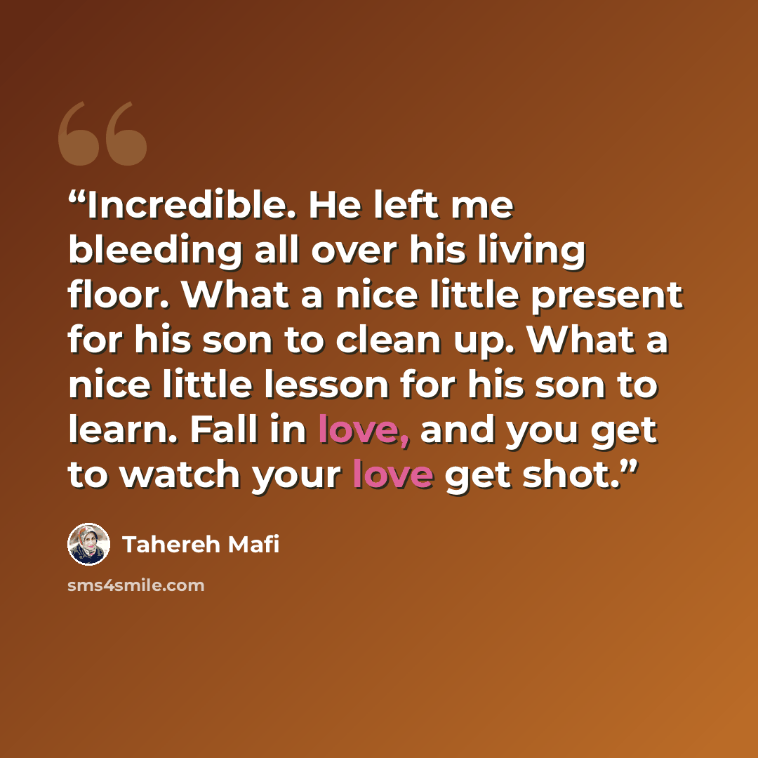 “Incredible. He left me bleeding all over his living floor. What a nice little present for his son to clean up. What a nice little lesson for his son to learn. Fall in love, and you get to watch your love get shot.” quote by Tahereh Mafi