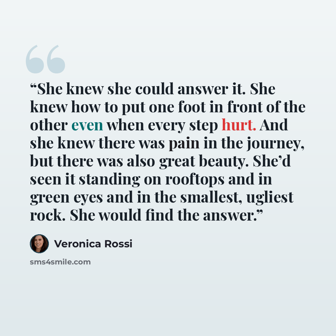 “She knew she could answer it. She knew how to put one foot in front of the other even when every step hurt. And she knew there was pain in the journey, but there was also great beauty. She’d seen it standing on rooftops and in green eyes and in the smallest, ugliest rock. She would find the answer.” quote by Veronica Rossi