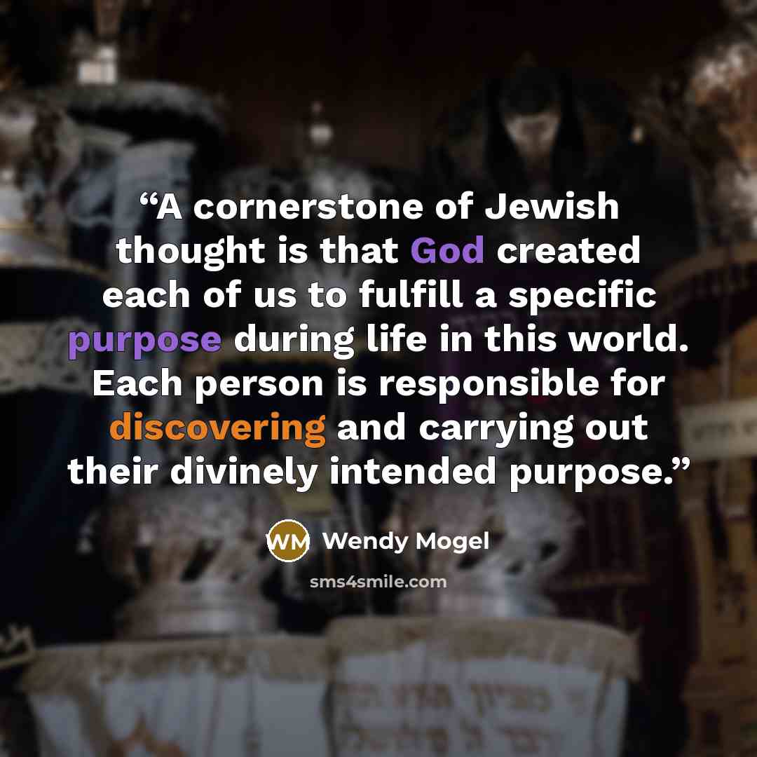 “A cornerstone of Jewish thought is that God created each of us to fulfill a specific purpose during life in this world. Each person is responsible for discovering and carrying out their divinely intended purpose.” quote by Wendy Mogel