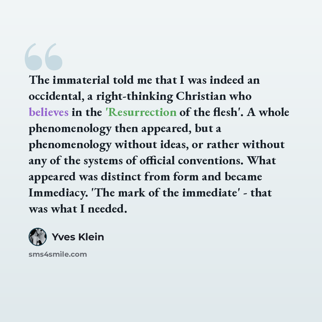 “The immaterial told me that I was indeed an occidental, a right-thinking Christian who believes in the 'Resurrection of the flesh'. A whole phenomenology then appeared, but a phenomenology without ideas, or rather without any of the systems of official conventions. What appeared was distinct from…” quote by Yves Klein