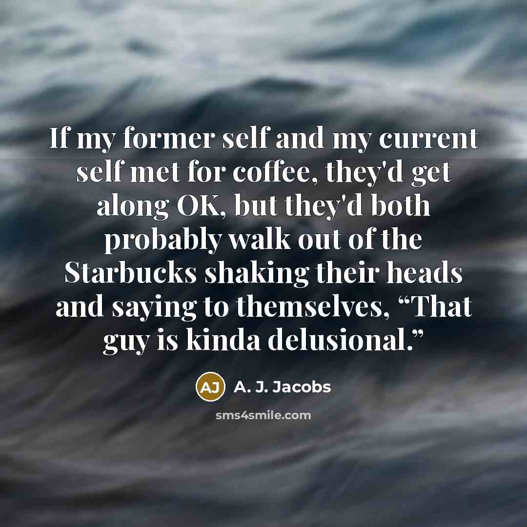 “If my former self and my current self met for coffee, they'd get along OK, but they'd both probably walk out of the Starbucks shaking their heads and saying to themselves, “That guy is kinda delusional.”” quote by A. J. Jacobs