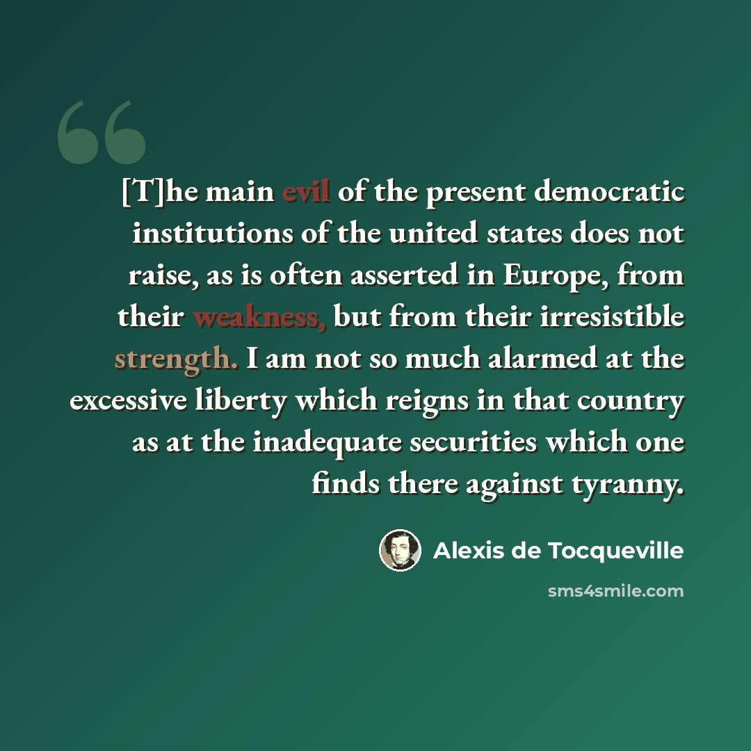 “[T]he main evil of the present democratic institutions of the united states does not raise, as is often asserted in Europe, from their weakness, but from their irresistible strength. I am not so much alarmed at the excessive liberty which reigns in that country as at the inadequate securities…” quote by Alexis de Tocqueville