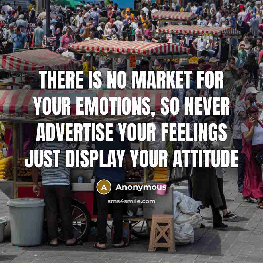 “There is no market for YOUR EMOTIONS, so never advertise your FEELINGS just display YOUR ATTITUDE” quote by Anonymous