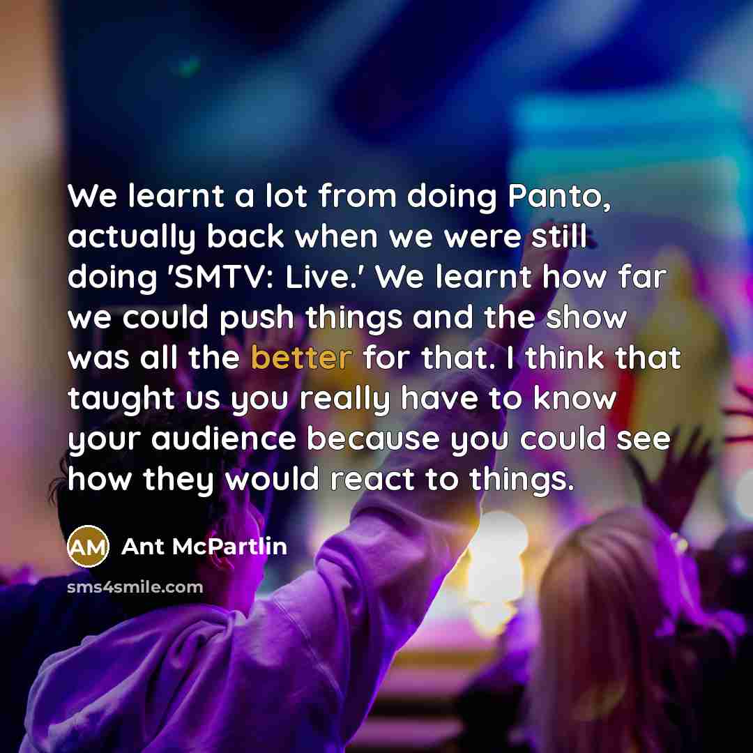 “We learnt a lot from doing Panto, actually back when we were still doing 'SMTV: Live.' We learnt how far we could push things and the show was all the better for that. I think that taught us you really have to know your audience because you could see how they would react to things.” quote by Ant McPartlin