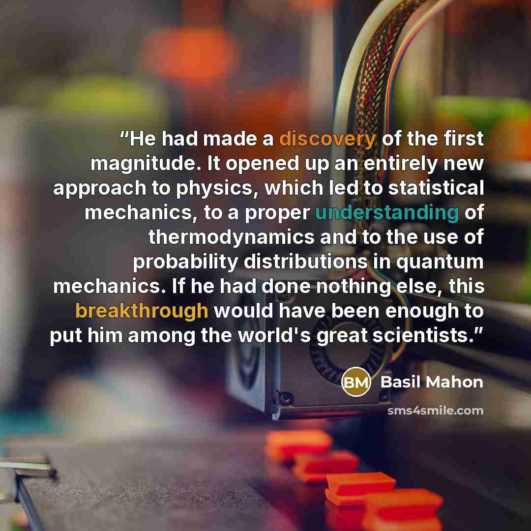 “He had made a discovery of the first magnitude. It opened up an entirely new approach to physics, which led to statistical mechanics, to a proper understanding of thermodynamics and to the use of probability distributions in quantum mechanics. If he had done nothing else, this breakthrough would…” quote by Basil Mahon