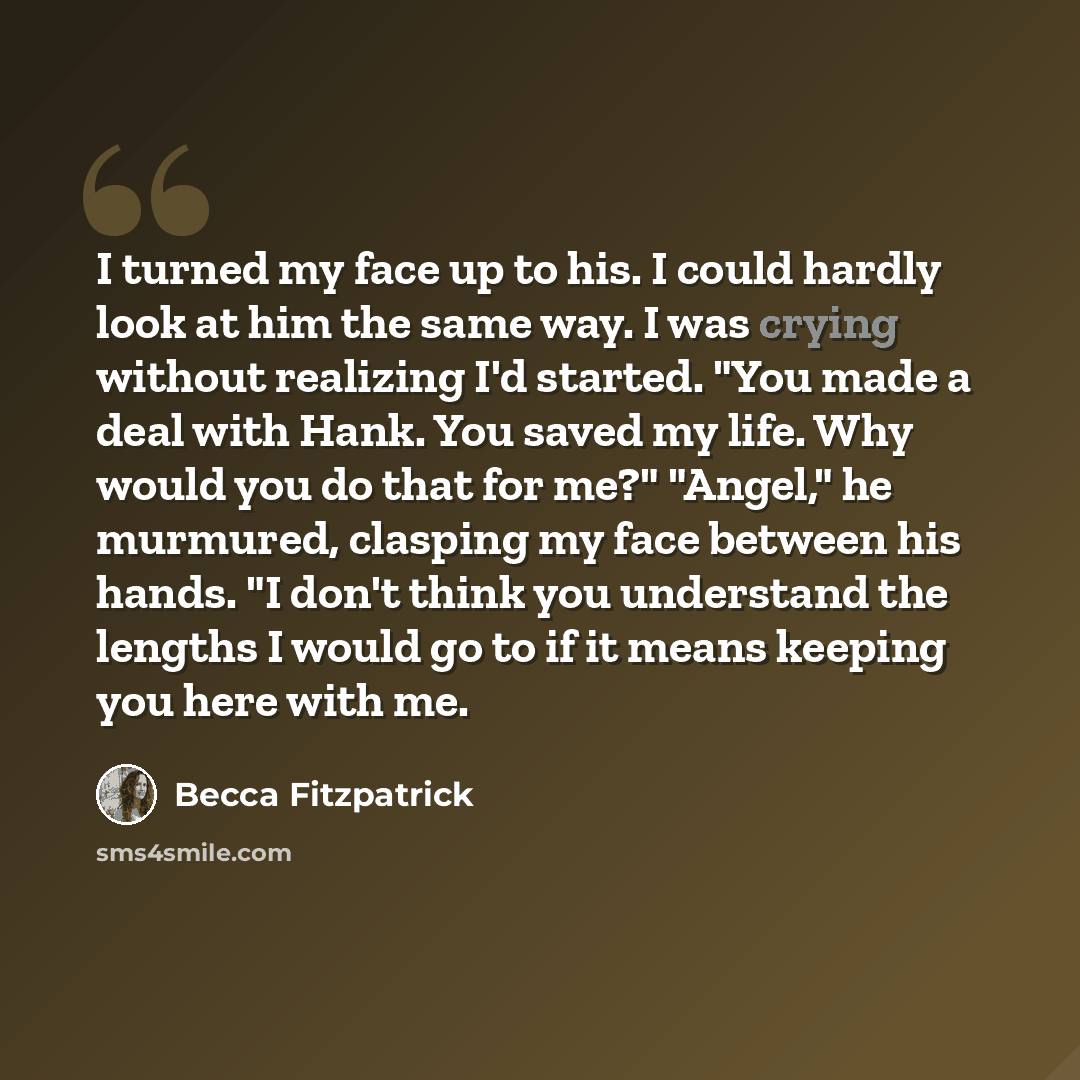 “I turned my face up to his. I could hardly look at him the same way. I was crying without realizing I'd started. "You made a deal with Hank. You saved my life. Why would you do that for me?" "Angel," he murmured, clasping my face between his hands. "I don't think you understand the lengths I would…” quote by Becca Fitzpatrick