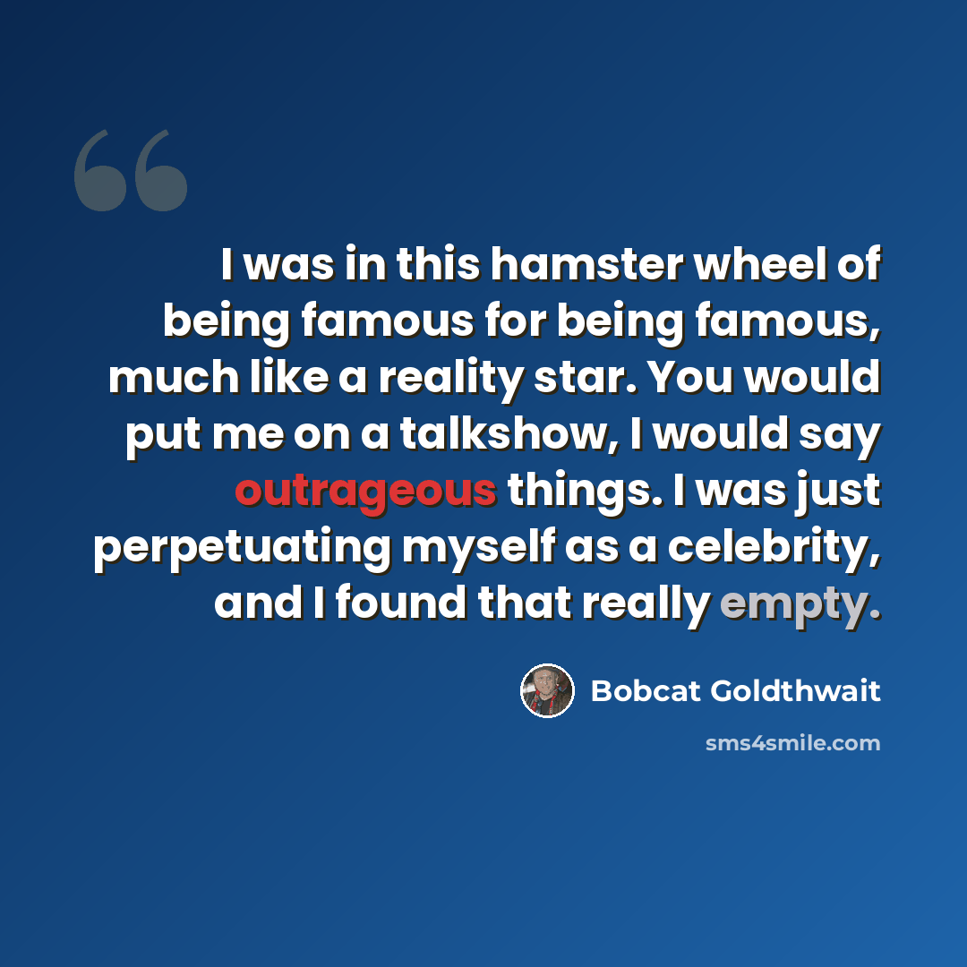 “I was in this hamster wheel of being famous for being famous, much like a reality star. You would put me on a talkshow, I would say outrageous things. I was just perpetuating myself as a celebrity, and I found that really empty.” quote by Bobcat Goldthwait