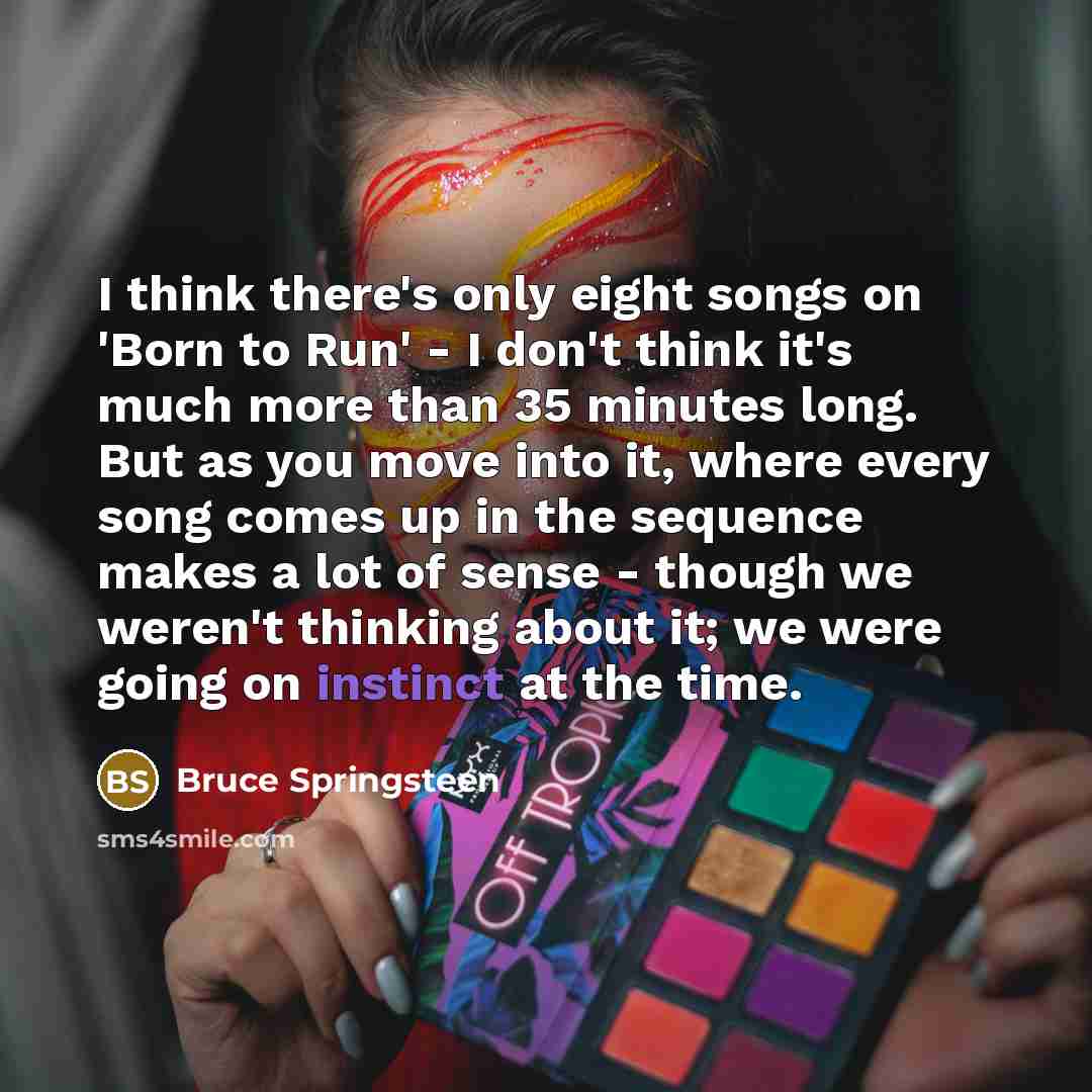 “I think there's only eight songs on 'Born to Run' - I don't think it's much more than 35 minutes long. But as you move into it, where every song comes up in the sequence makes a lot of sense - though we weren't thinking about it; we were going on instinct at the time.” quote by Bruce Springsteen