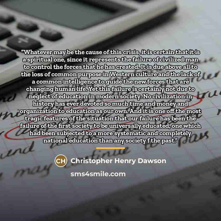 “Whatever may be the cause of this crisis, it is certain that it is a spiritual one, since it represents the failure of civilized man to control the forces that he has created. It is due above all to the loss of common purpose in Western culture and the lack of a common intelligence to guide the…” quote by Christopher Henry Dawson